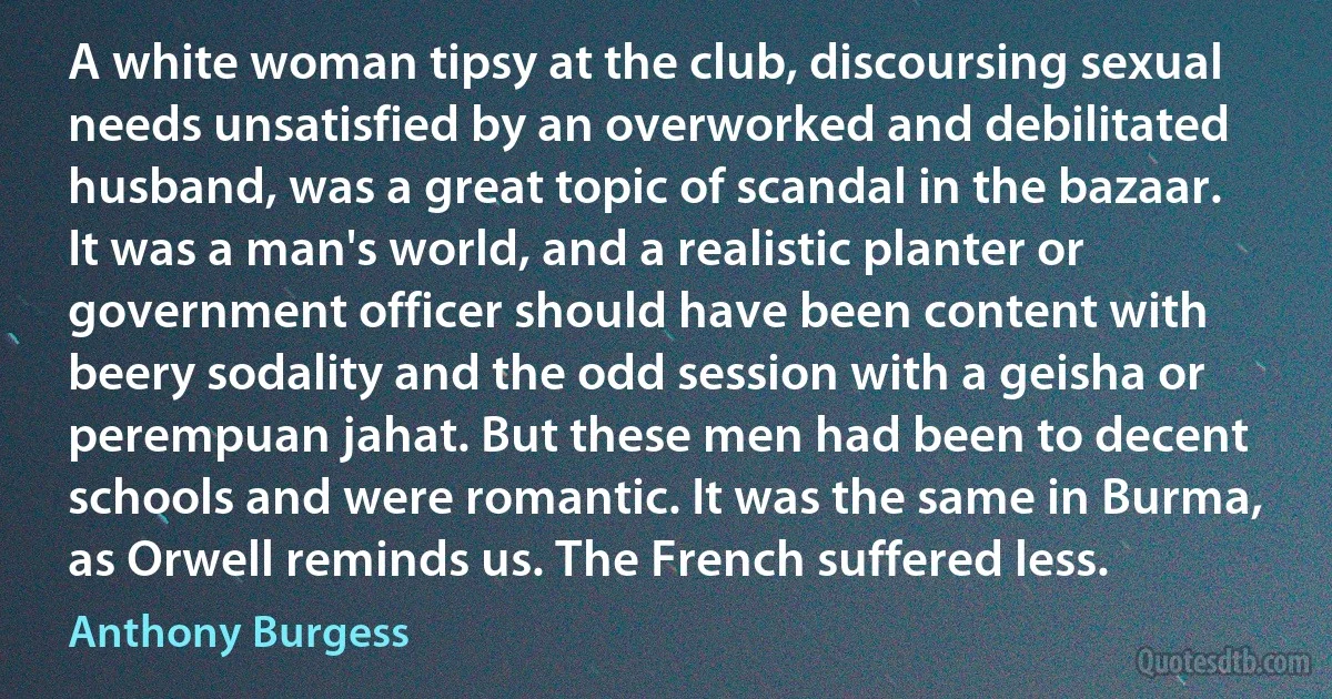 A white woman tipsy at the club, discoursing sexual needs unsatisfied by an overworked and debilitated husband, was a great topic of scandal in the bazaar. It was a man's world, and a realistic planter or government officer should have been content with beery sodality and the odd session with a geisha or perempuan jahat. But these men had been to decent schools and were romantic. It was the same in Burma, as Orwell reminds us. The French suffered less. (Anthony Burgess)