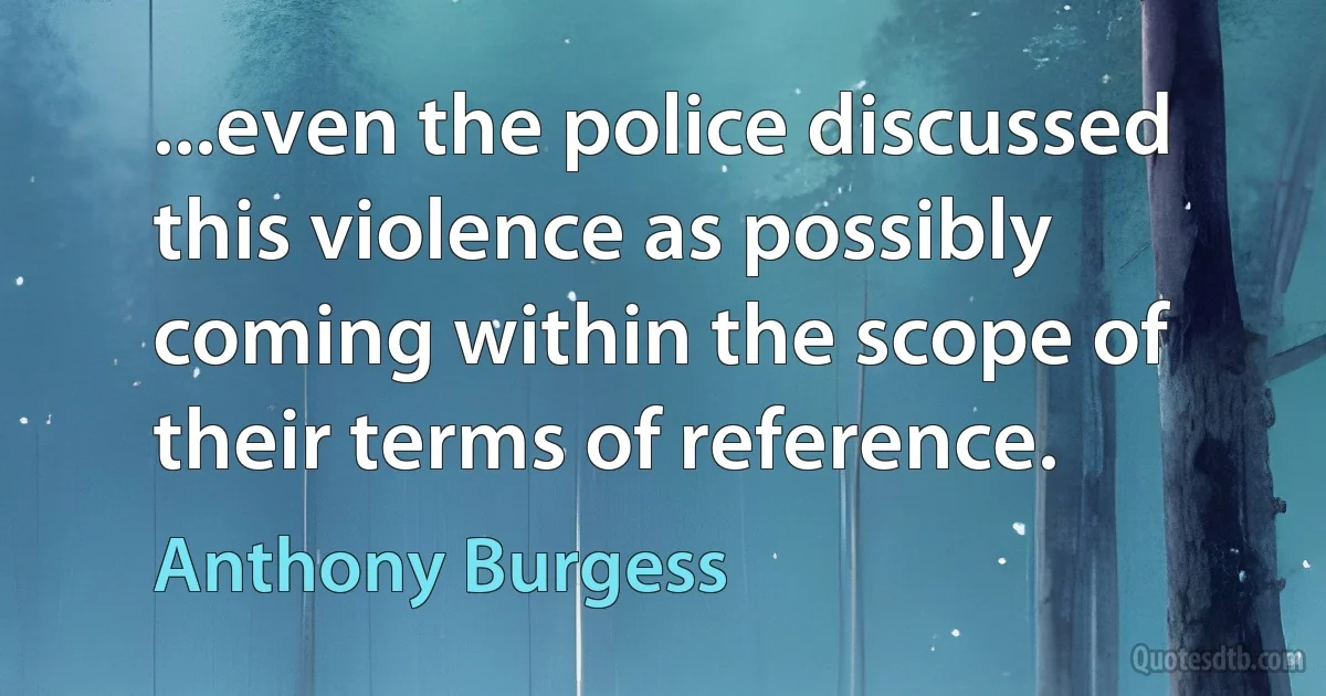 ...even the police discussed this violence as possibly coming within the scope of their terms of reference. (Anthony Burgess)