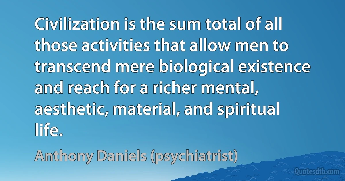 Civilization is the sum total of all those activities that allow men to transcend mere biological existence and reach for a richer mental, aesthetic, material, and spiritual life. (Anthony Daniels (psychiatrist))