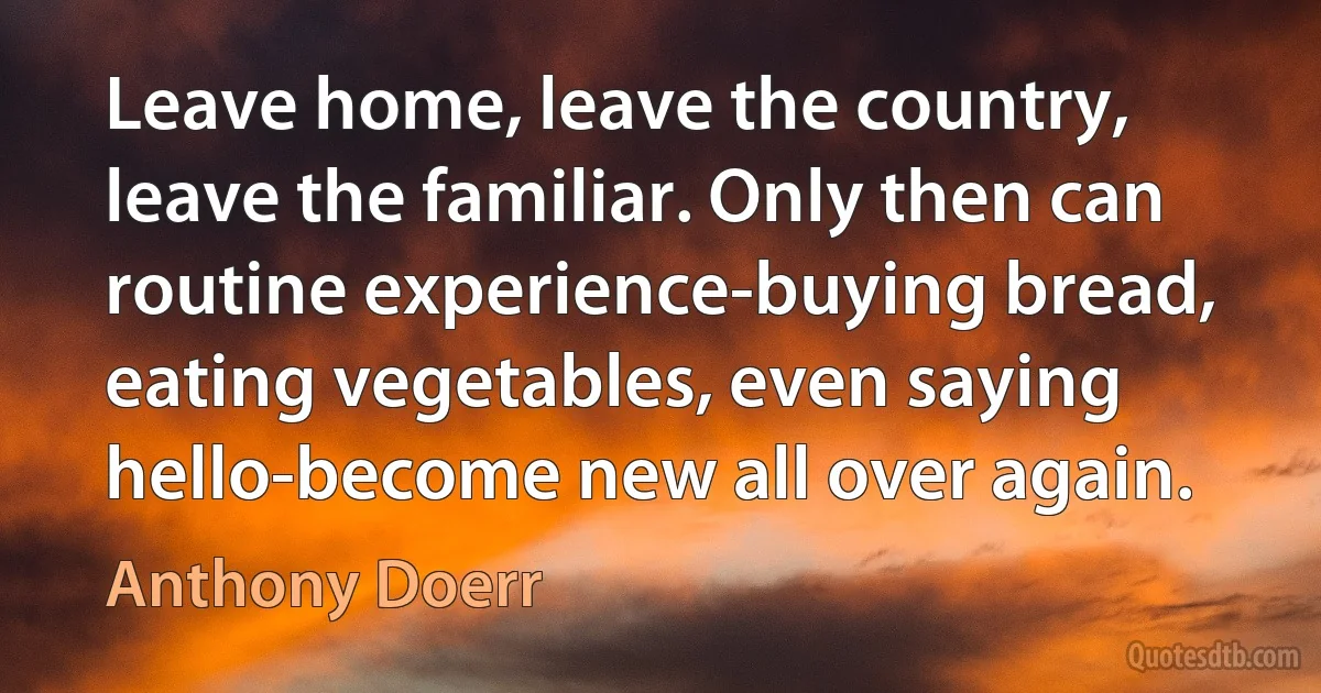 Leave home, leave the country, leave the familiar. Only then can routine experience-buying bread, eating vegetables, even saying hello-become new all over again. (Anthony Doerr)