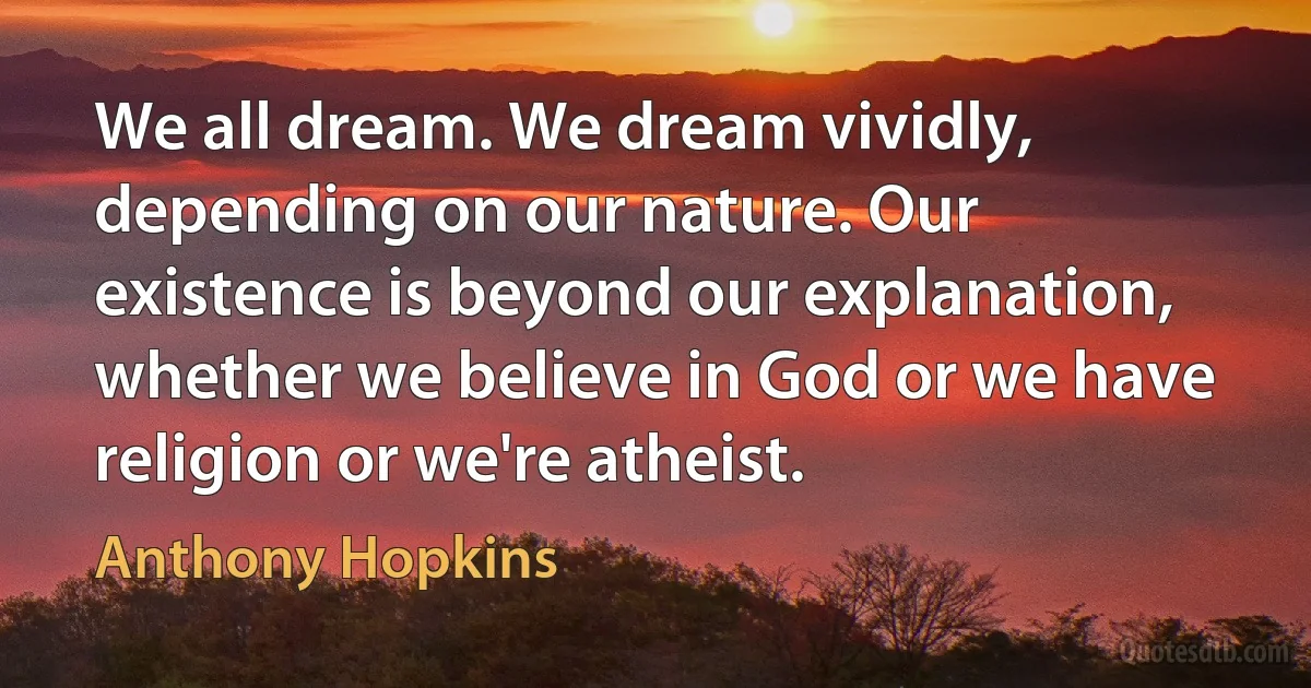 We all dream. We dream vividly, depending on our nature. Our existence is beyond our explanation, whether we believe in God or we have religion or we're atheist. (Anthony Hopkins)