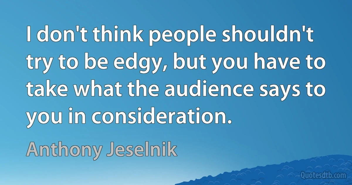 I don't think people shouldn't try to be edgy, but you have to take what the audience says to you in consideration. (Anthony Jeselnik)