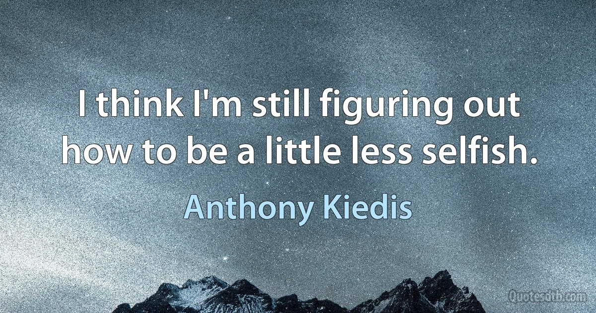 I think I'm still figuring out how to be a little less selfish. (Anthony Kiedis)