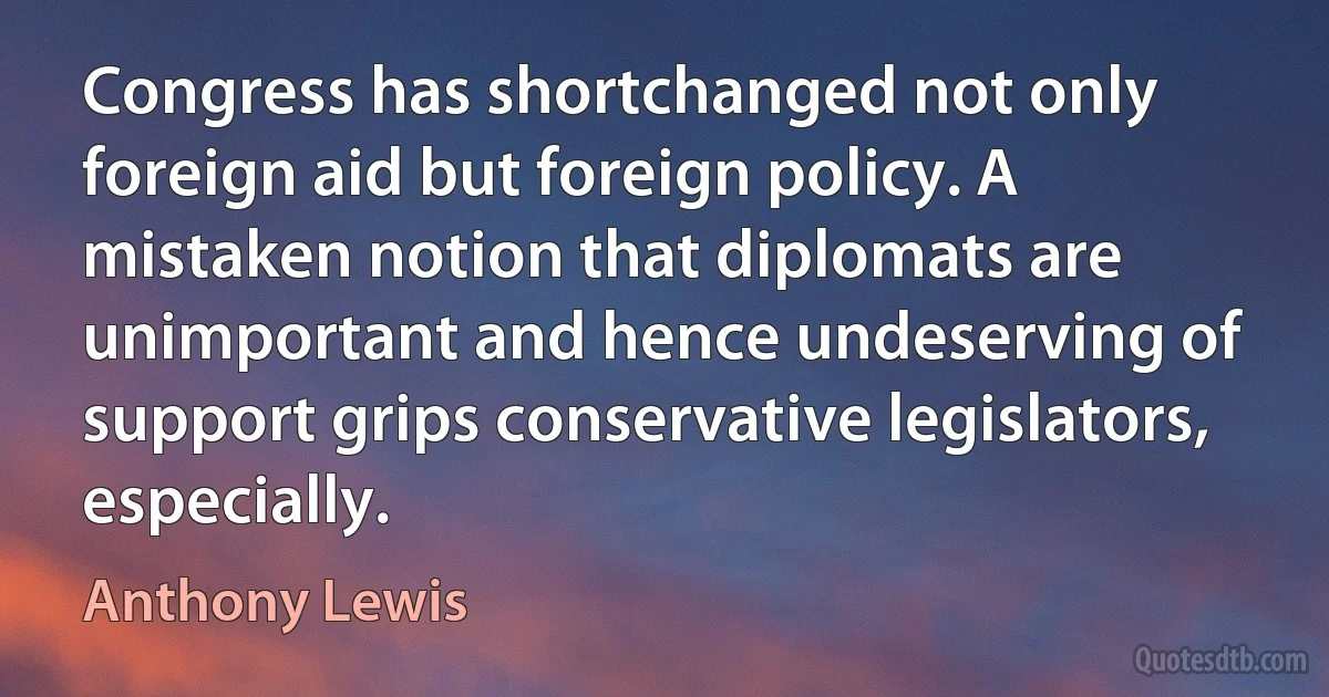 Congress has shortchanged not only foreign aid but foreign policy. A mistaken notion that diplomats are unimportant and hence undeserving of support grips conservative legislators, especially. (Anthony Lewis)