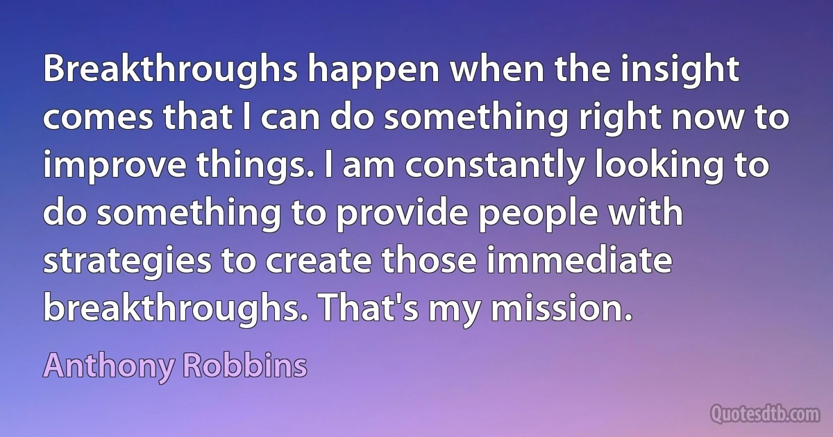 Breakthroughs happen when the insight comes that I can do something right now to improve things. I am constantly looking to do something to provide people with strategies to create those immediate breakthroughs. That's my mission. (Anthony Robbins)