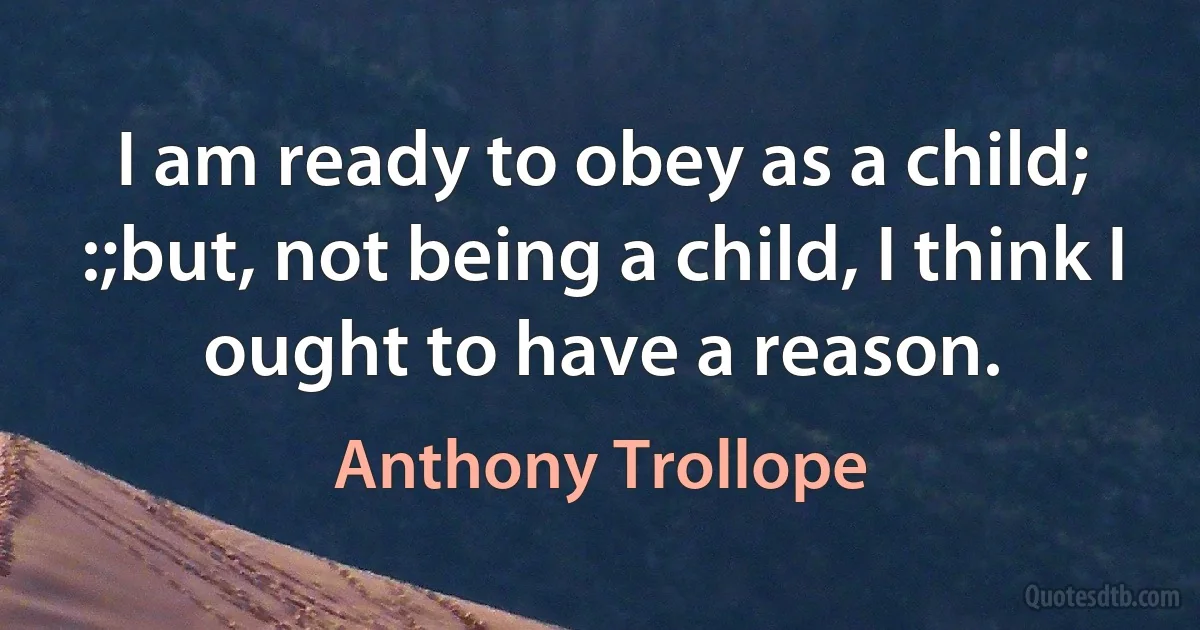 I am ready to obey as a child; :;but, not being a child, I think I ought to have a reason. (Anthony Trollope)