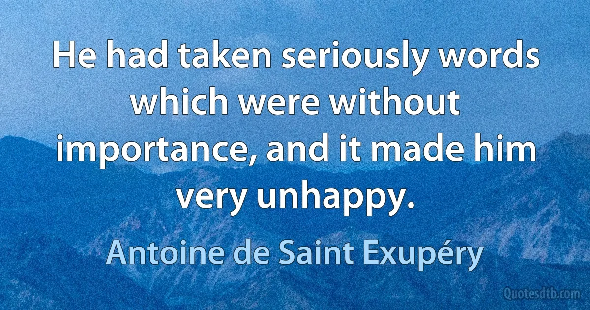 He had taken seriously words which were without importance, and it made him very unhappy. (Antoine de Saint Exupéry)