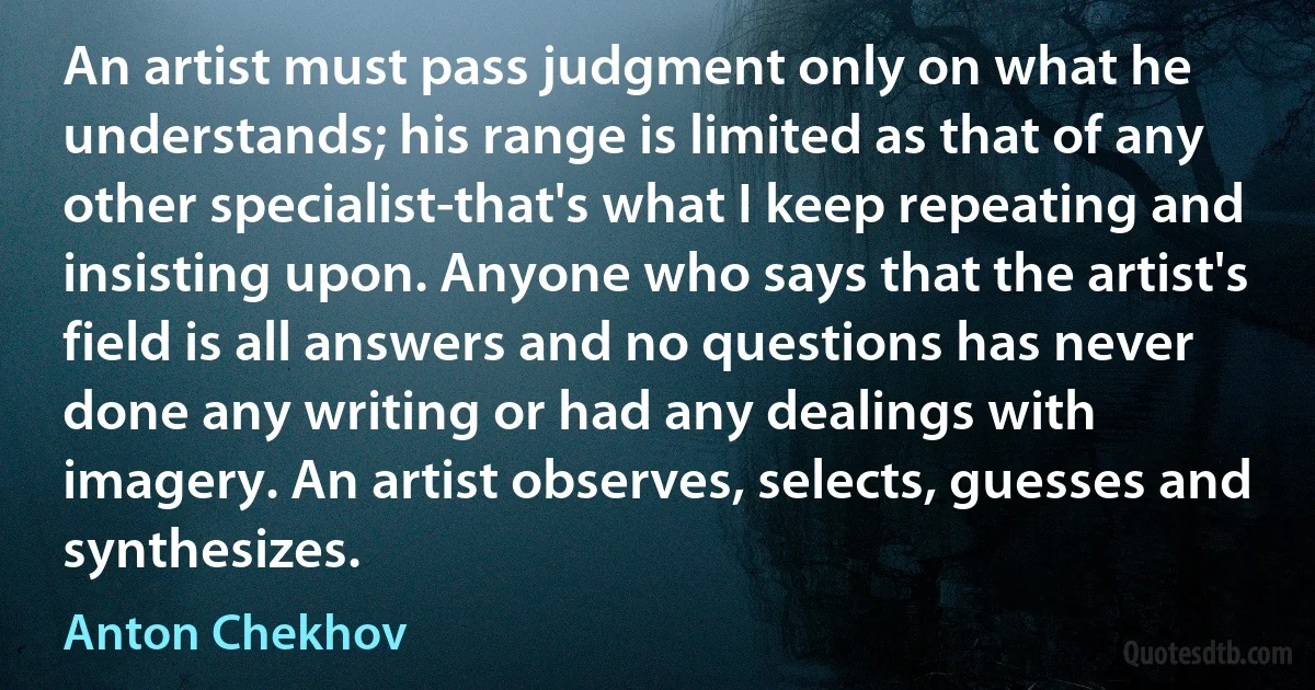 An artist must pass judgment only on what he understands; his range is limited as that of any other specialist-that's what I keep repeating and insisting upon. Anyone who says that the artist's field is all answers and no questions has never done any writing or had any dealings with imagery. An artist observes, selects, guesses and synthesizes. (Anton Chekhov)