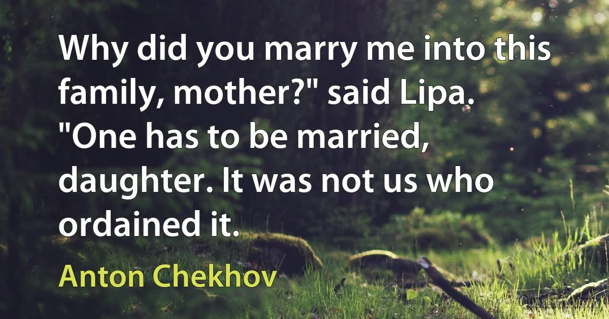 Why did you marry me into this family, mother?" said Lipa.
"One has to be married, daughter. It was not us who ordained it. (Anton Chekhov)