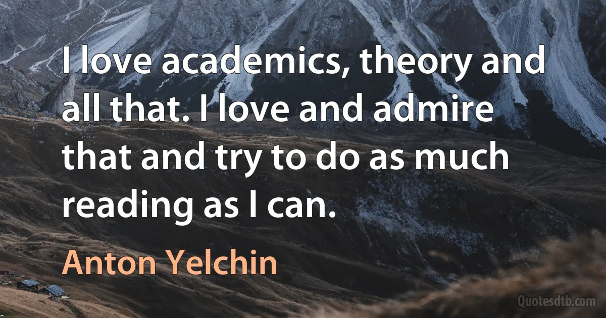 I love academics, theory and all that. I love and admire that and try to do as much reading as I can. (Anton Yelchin)