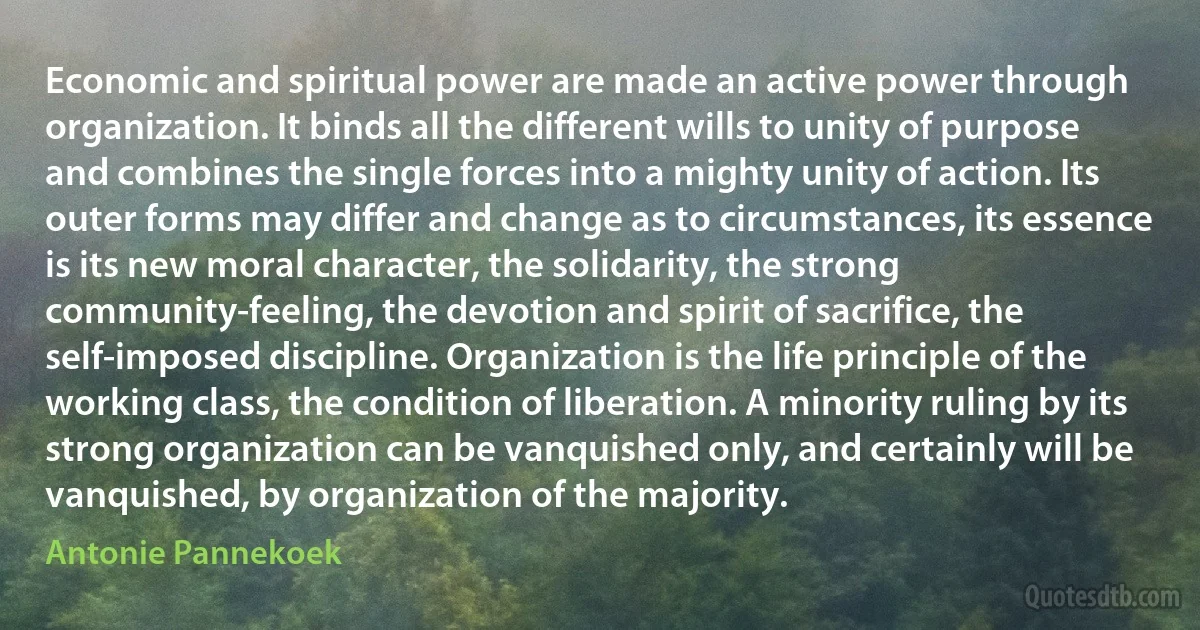 Economic and spiritual power are made an active power through organization. It binds all the different wills to unity of purpose and combines the single forces into a mighty unity of action. Its outer forms may differ and change as to circumstances, its essence is its new moral character, the solidarity, the strong community-feeling, the devotion and spirit of sacrifice, the self-imposed discipline. Organization is the life principle of the working class, the condition of liberation. A minority ruling by its strong organization can be vanquished only, and certainly will be vanquished, by organization of the majority. (Antonie Pannekoek)