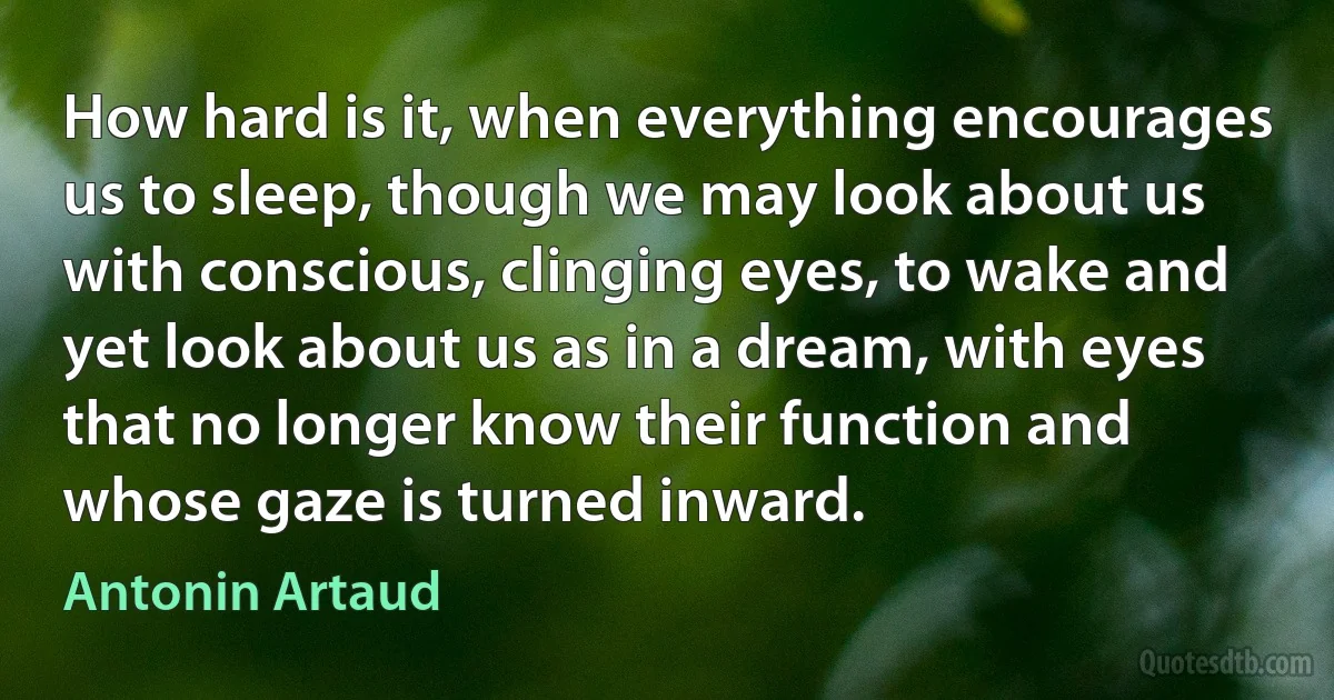 How hard is it, when everything encourages us to sleep, though we may look about us with conscious, clinging eyes, to wake and yet look about us as in a dream, with eyes that no longer know their function and whose gaze is turned inward. (Antonin Artaud)