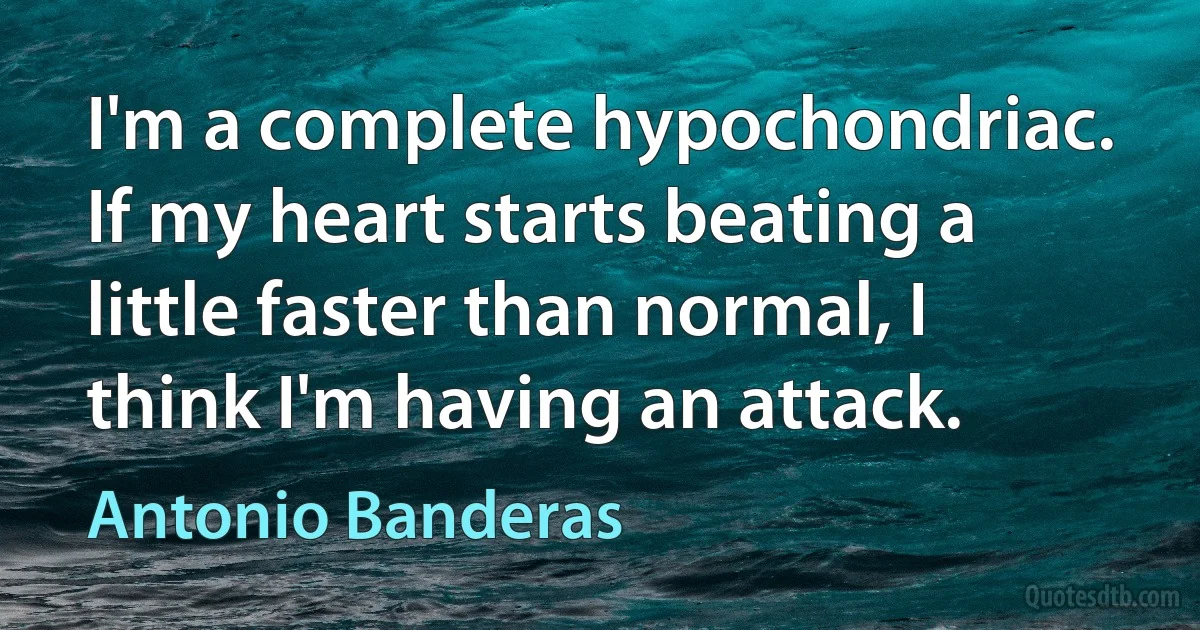 I'm a complete hypochondriac. If my heart starts beating a little faster than normal, I think I'm having an attack. (Antonio Banderas)