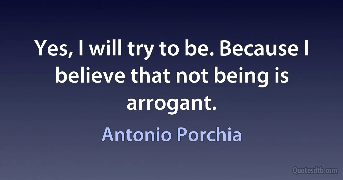 Yes, I will try to be. Because I believe that not being is arrogant. (Antonio Porchia)