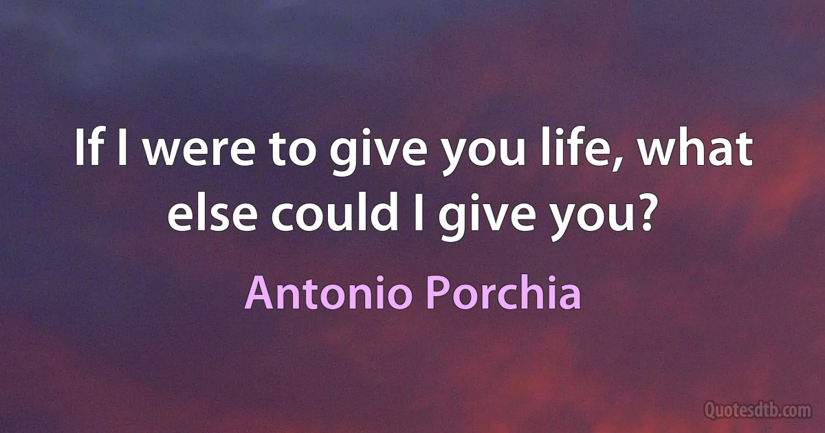 If I were to give you life, what else could I give you? (Antonio Porchia)