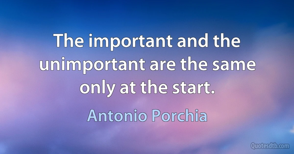 The important and the unimportant are the same only at the start. (Antonio Porchia)