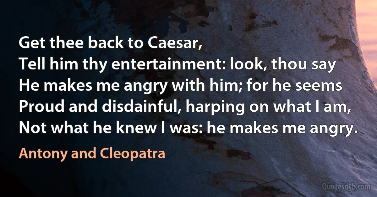 Get thee back to Caesar,
Tell him thy entertainment: look, thou say
He makes me angry with him; for he seems
Proud and disdainful, harping on what I am,
Not what he knew I was: he makes me angry. (Antony and Cleopatra)