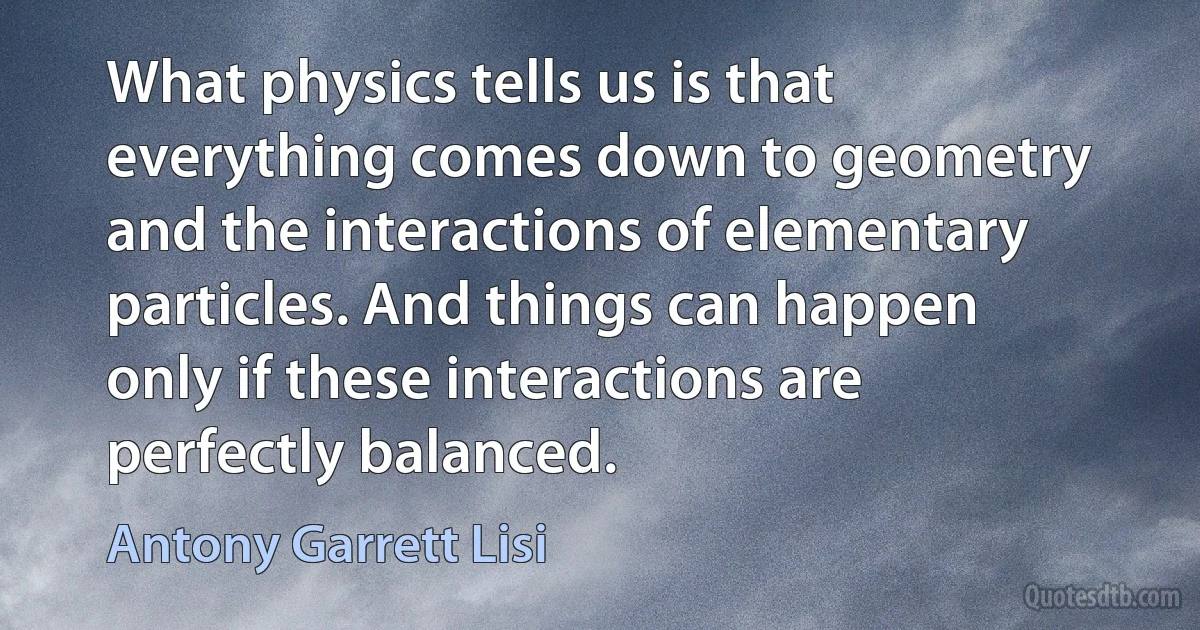 What physics tells us is that everything comes down to geometry and the interactions of elementary particles. And things can happen only if these interactions are perfectly balanced. (Antony Garrett Lisi)