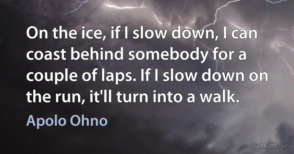 On the ice, if I slow down, I can coast behind somebody for a couple of laps. If I slow down on the run, it'll turn into a walk. (Apolo Ohno)