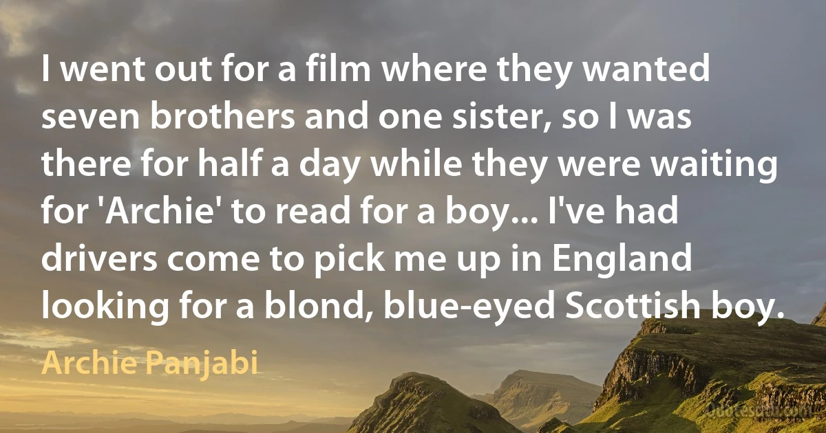 I went out for a film where they wanted seven brothers and one sister, so I was there for half a day while they were waiting for 'Archie' to read for a boy... I've had drivers come to pick me up in England looking for a blond, blue-eyed Scottish boy. (Archie Panjabi)