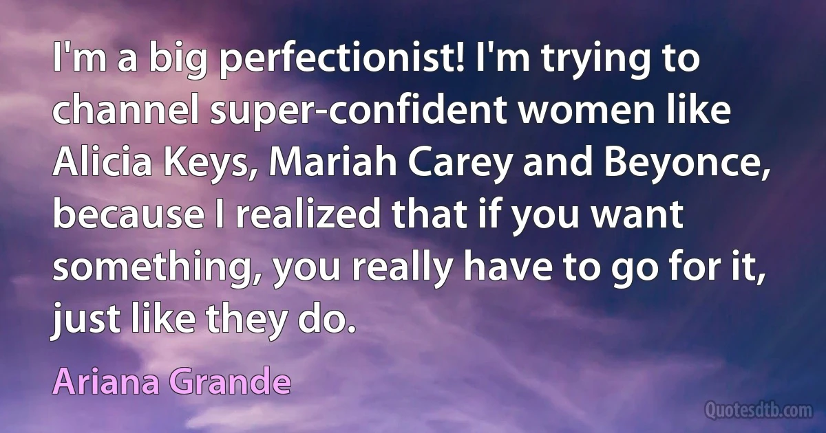 I'm a big perfectionist! I'm trying to channel super-confident women like Alicia Keys, Mariah Carey and Beyonce, because I realized that if you want something, you really have to go for it, just like they do. (Ariana Grande)