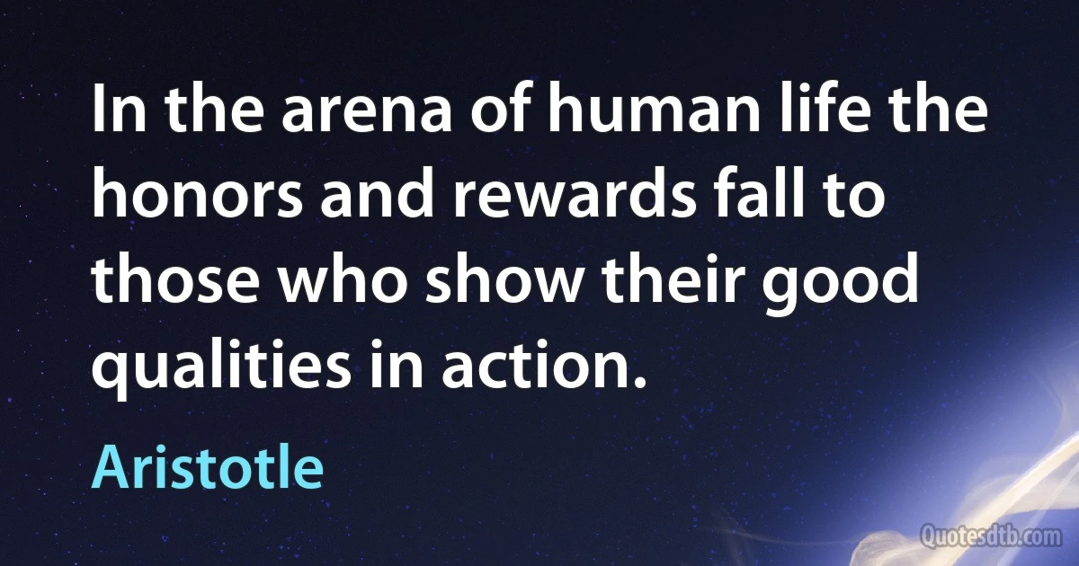 In the arena of human life the honors and rewards fall to those who show their good qualities in action. (Aristotle)