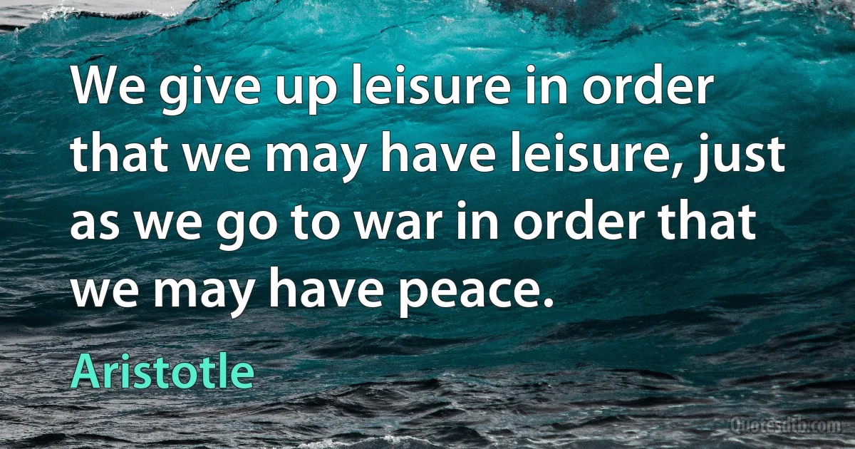 We give up leisure in order that we may have leisure, just as we go to war in order that we may have peace. (Aristotle)