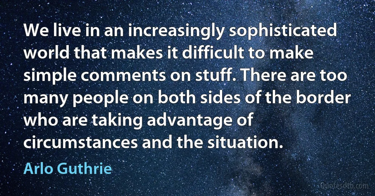 We live in an increasingly sophisticated world that makes it difficult to make simple comments on stuff. There are too many people on both sides of the border who are taking advantage of circumstances and the situation. (Arlo Guthrie)