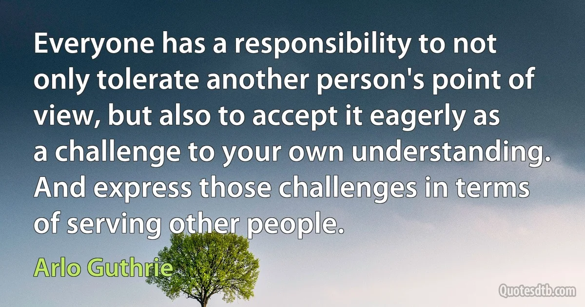 Everyone has a responsibility to not only tolerate another person's point of view, but also to accept it eagerly as a challenge to your own understanding. And express those challenges in terms of serving other people. (Arlo Guthrie)