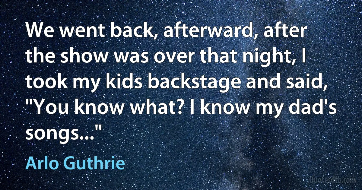 We went back, afterward, after the show was over that night, I took my kids backstage and said, "You know what? I know my dad's songs..." (Arlo Guthrie)