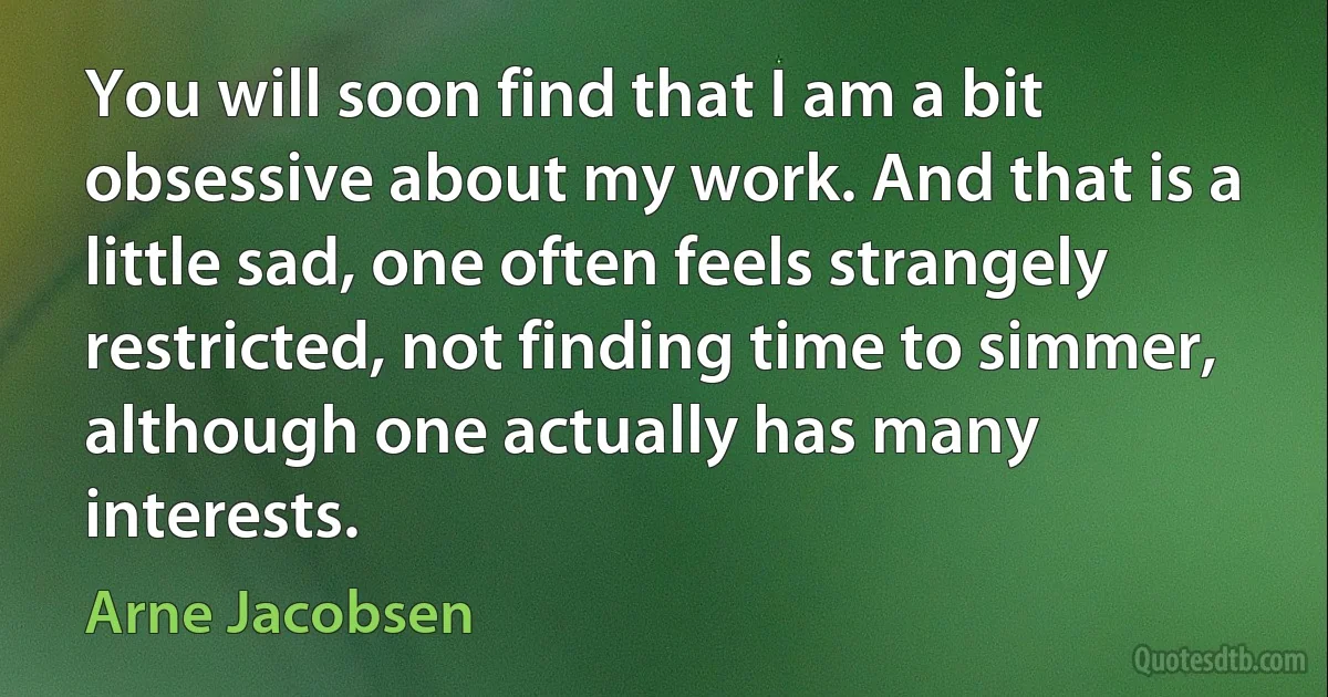 You will soon find that I am a bit obsessive about my work. And that is a little sad, one often feels strangely restricted, not finding time to simmer, although one actually has many interests. (Arne Jacobsen)