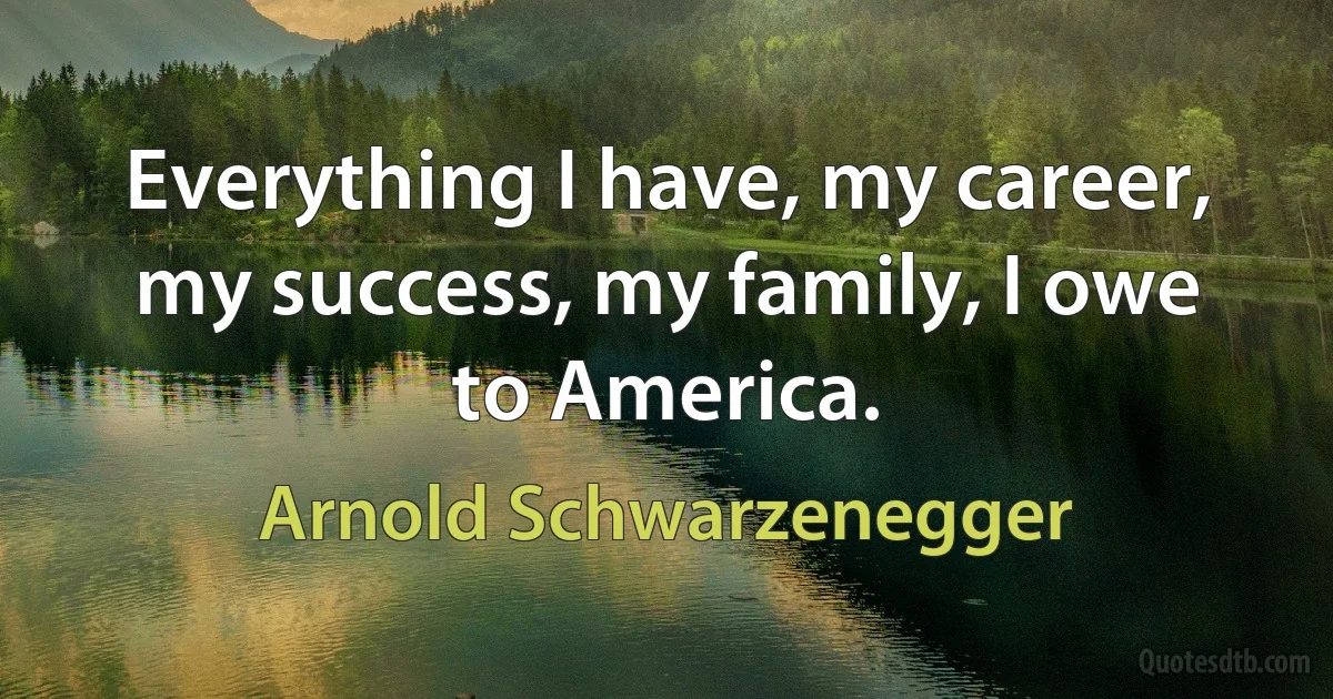 Everything I have, my career, my success, my family, I owe to America. (Arnold Schwarzenegger)