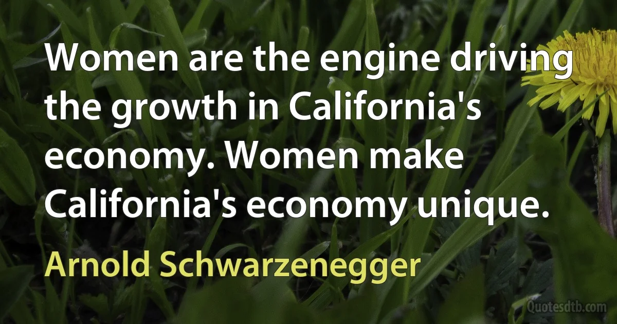 Women are the engine driving the growth in California's economy. Women make California's economy unique. (Arnold Schwarzenegger)