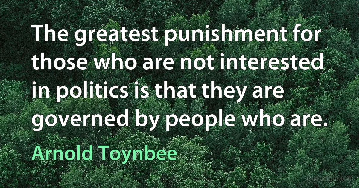 The greatest punishment for those who are not interested in politics is that they are governed by people who are. (Arnold Toynbee)