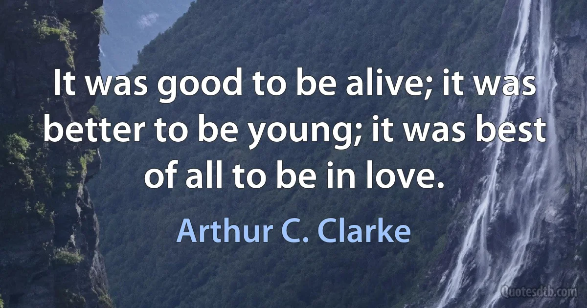 It was good to be alive; it was better to be young; it was best of all to be in love. (Arthur C. Clarke)