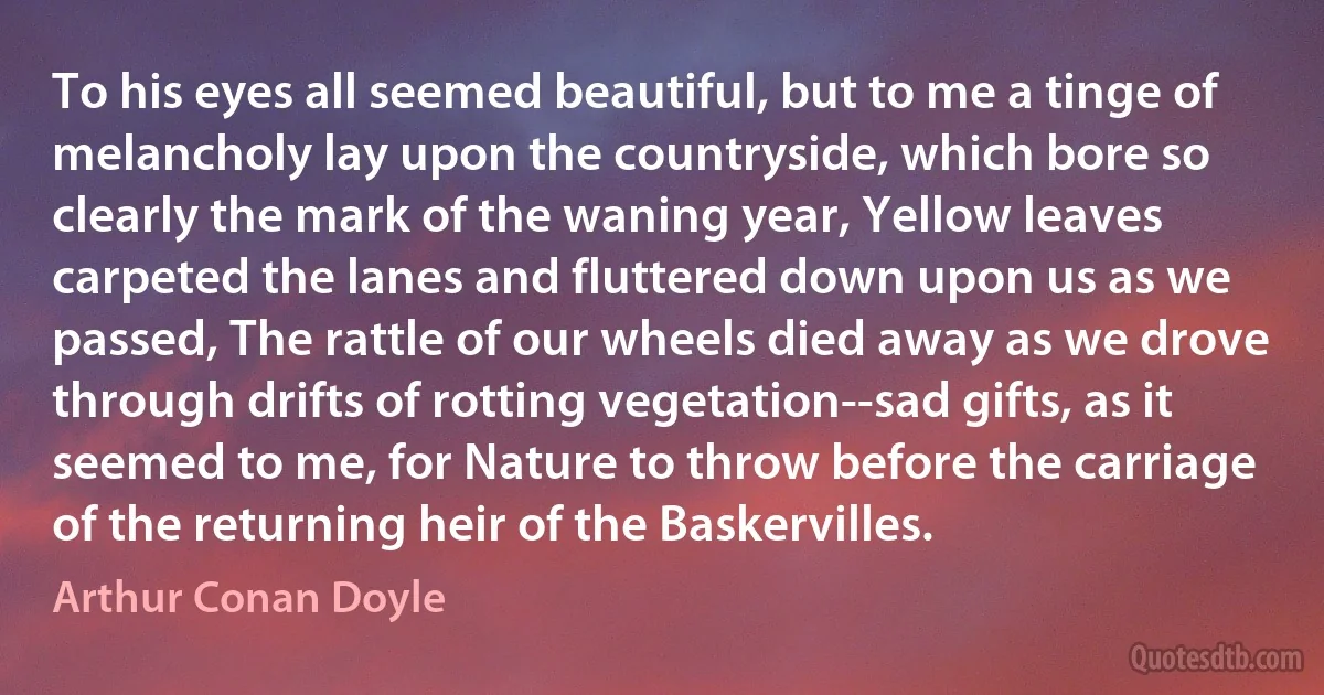 To his eyes all seemed beautiful, but to me a tinge of melancholy lay upon the countryside, which bore so clearly the mark of the waning year, Yellow leaves carpeted the lanes and fluttered down upon us as we passed, The rattle of our wheels died away as we drove through drifts of rotting vegetation--sad gifts, as it seemed to me, for Nature to throw before the carriage of the returning heir of the Baskervilles. (Arthur Conan Doyle)