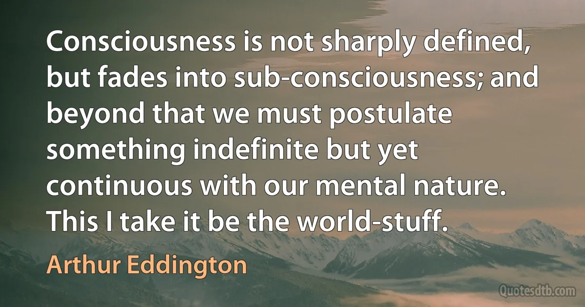 Consciousness is not sharply defined, but fades into sub-consciousness; and beyond that we must postulate something indefinite but yet continuous with our mental nature. This I take it be the world-stuff. (Arthur Eddington)