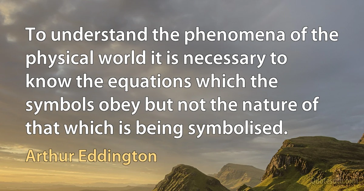 To understand the phenomena of the physical world it is necessary to know the equations which the symbols obey but not the nature of that which is being symbolised. (Arthur Eddington)