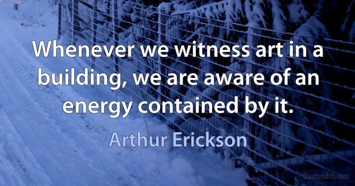 Whenever we witness art in a building, we are aware of an energy contained by it. (Arthur Erickson)