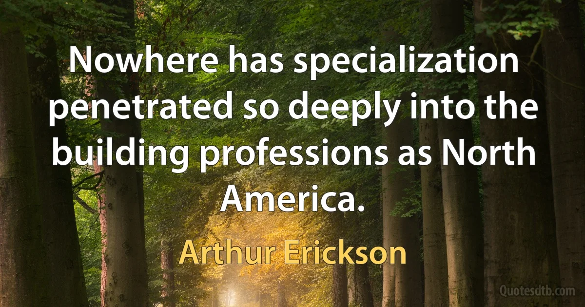 Nowhere has specialization penetrated so deeply into the building professions as North America. (Arthur Erickson)