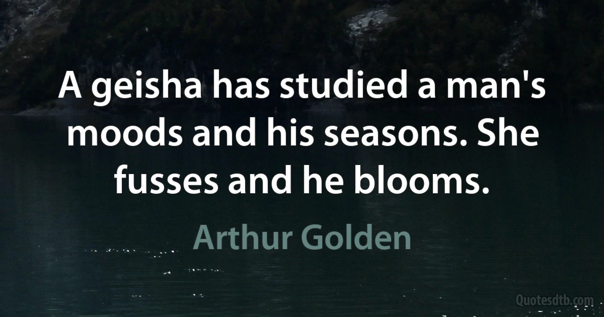 A geisha has studied a man's moods and his seasons. She fusses and he blooms. (Arthur Golden)