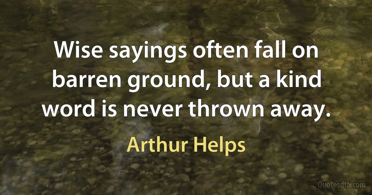 Wise sayings often fall on barren ground, but a kind word is never thrown away. (Arthur Helps)