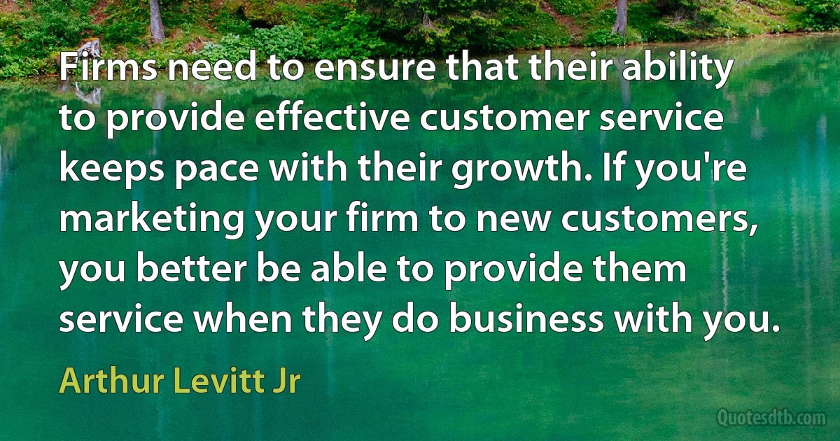 Firms need to ensure that their ability to provide effective customer service keeps pace with their growth. If you're marketing your firm to new customers, you better be able to provide them service when they do business with you. (Arthur Levitt Jr)