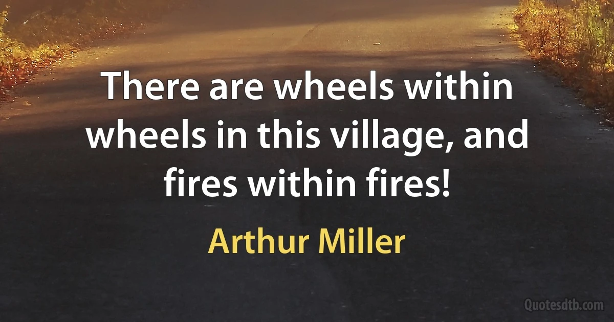 There are wheels within wheels in this village, and fires within fires! (Arthur Miller)