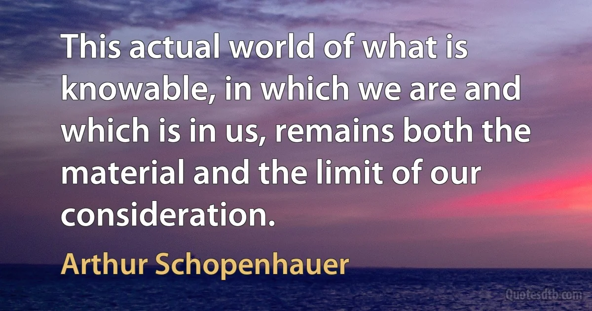 This actual world of what is knowable, in which we are and which is in us, remains both the material and the limit of our consideration. (Arthur Schopenhauer)