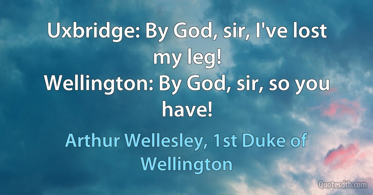 Uxbridge: By God, sir, I've lost my leg!
Wellington: By God, sir, so you have! (Arthur Wellesley, 1st Duke of Wellington)