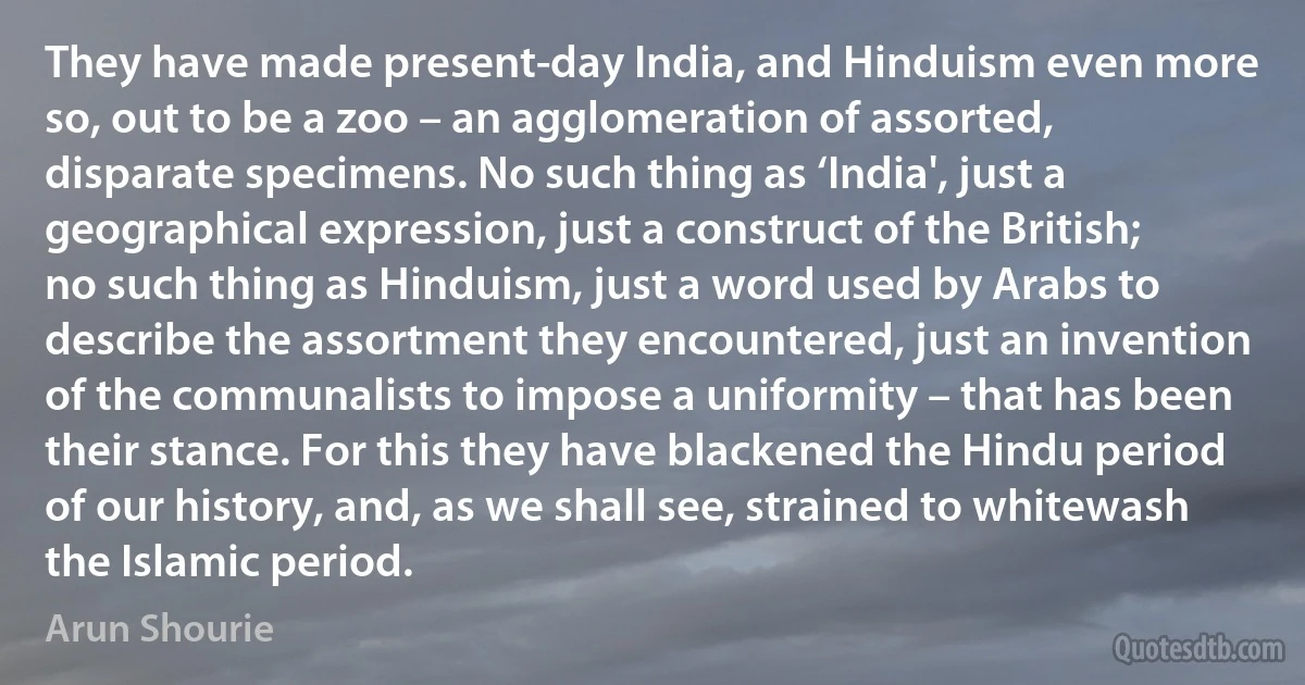 They have made present-day India, and Hinduism even more so, out to be a zoo – an agglomeration of assorted, disparate specimens. No such thing as ‘India', just a geographical expression, just a construct of the British; no such thing as Hinduism, just a word used by Arabs to describe the assortment they encountered, just an invention of the communalists to impose a uniformity – that has been their stance. For this they have blackened the Hindu period of our history, and, as we shall see, strained to whitewash the Islamic period. (Arun Shourie)