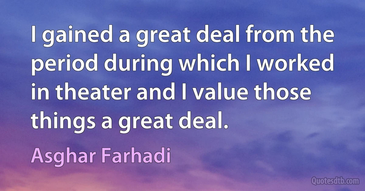 I gained a great deal from the period during which I worked in theater and I value those things a great deal. (Asghar Farhadi)