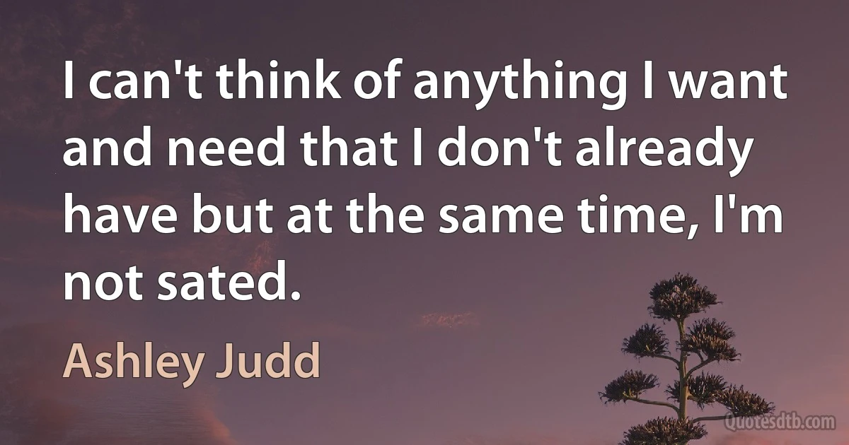 I can't think of anything I want and need that I don't already have but at the same time, I'm not sated. (Ashley Judd)