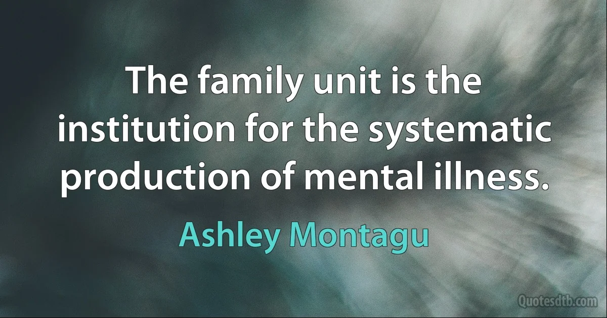 The family unit is the institution for the systematic production of mental illness. (Ashley Montagu)